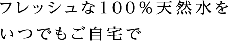 フレッシュな100%天然水をいつでもご自宅で