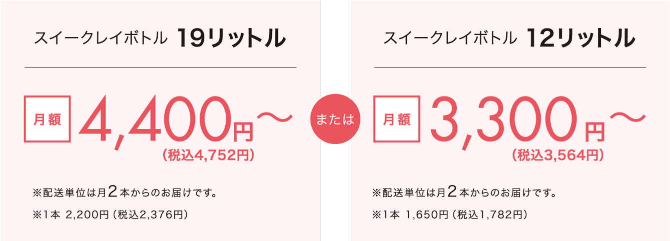 スイークレイボトル19リットル 月額3,960円〜(配送単位は月2本からのお届けです。1本 ¥1,980) または スイークレイボトル12リットル 月額3,000円〜(配送単位は月2本からのお届けです。1本 ¥1,500)